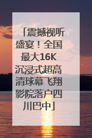 震撼视听盛宴！全国最大16K沉浸式超高清球幕飞翔影院落户四川巴中