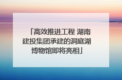 高效推进工程 湖南建投集团承建的洞庭湖博物馆即将亮相