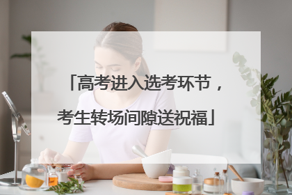高考进入选考环节，考生转场间隙送祝福
