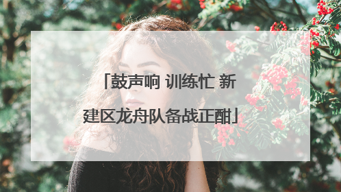 鼓声响 训练忙 新建区龙舟队备战正酣