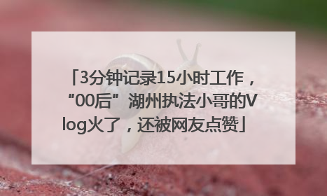 3分钟记录15小时工作，“00后”湖州执法小哥的Vlog火了，还被网友点赞
