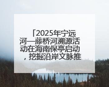2025年宁远河—藤桥河溯源活动在海南保亭启动，挖掘沿岸文脉推动绿色发展