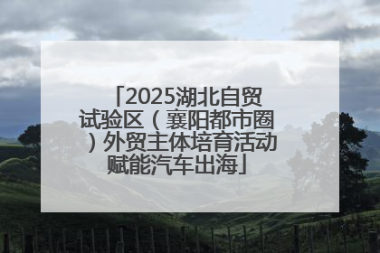 2025湖北自贸试验区（襄阳都市圈）外贸主体培育活动赋能汽车出海