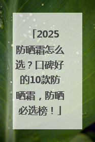 2025防晒霜怎么选？口碑好的10款防晒霜，防晒必选榜！