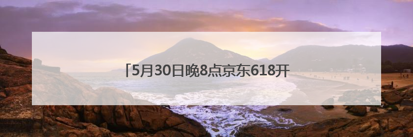 5月30日晚8点京东618开启 京东全球购汇聚世界好物