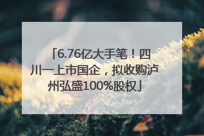 6.76亿大手笔！四川一上市国企，拟收购泸州弘盛100%股权
