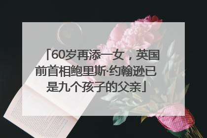 60岁再添一女，英国前首相鲍里斯·约翰逊已是九个孩子的父亲