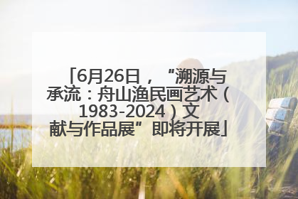 6月26日，“溯源与承流：舟山渔民画艺术（1983-2024）文献与作品展”即将开展