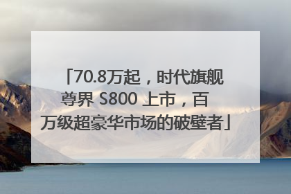 70.8万起，时代旗舰尊界 S800 上市，百万级超豪华市场的破壁者