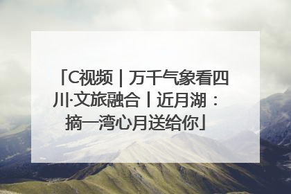 C视频｜万千气象看四川·文旅融合丨近月湖：摘一湾心月送给你